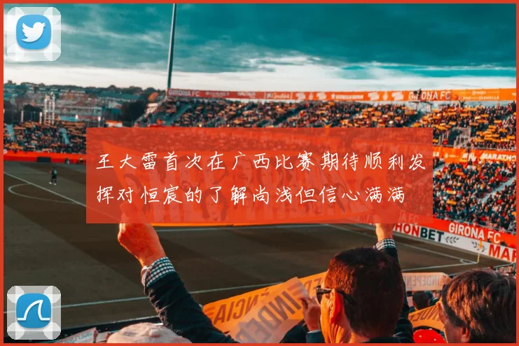 王大雷首次在广西比赛期待顺利发挥对恒宸的了解尚浅但信心满满