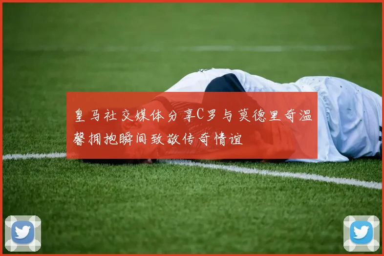 皇马社交媒体分享C罗与莫德里奇温馨拥抱瞬间致敬传奇情谊
