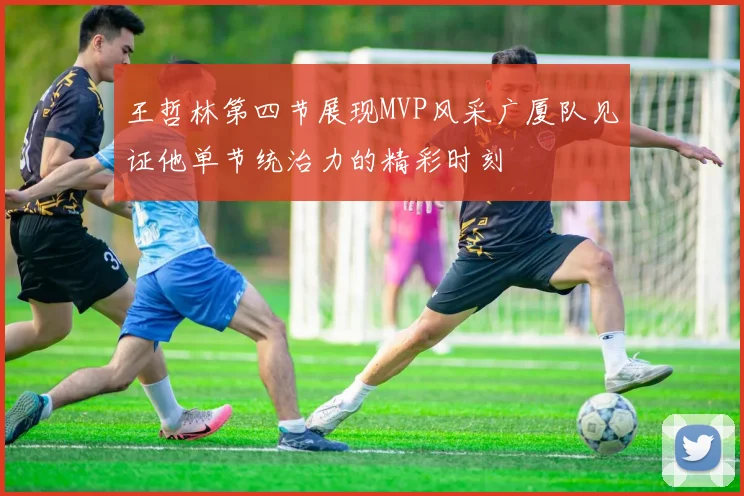 王哲林第四节展现MVP风采广厦队见证他单节统治力的精彩时刻