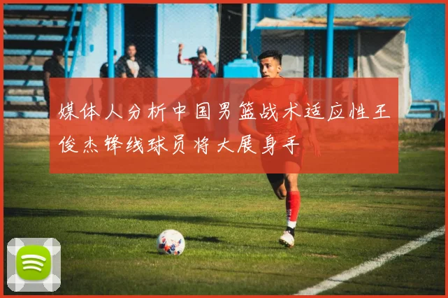 媒体人分析中国男篮战术适应性王俊杰锋线球员将大展身手