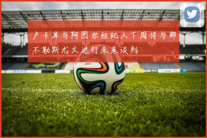 卢卡库与阿图尔经纪人下周将与那不勒斯尤文进行未来谈判