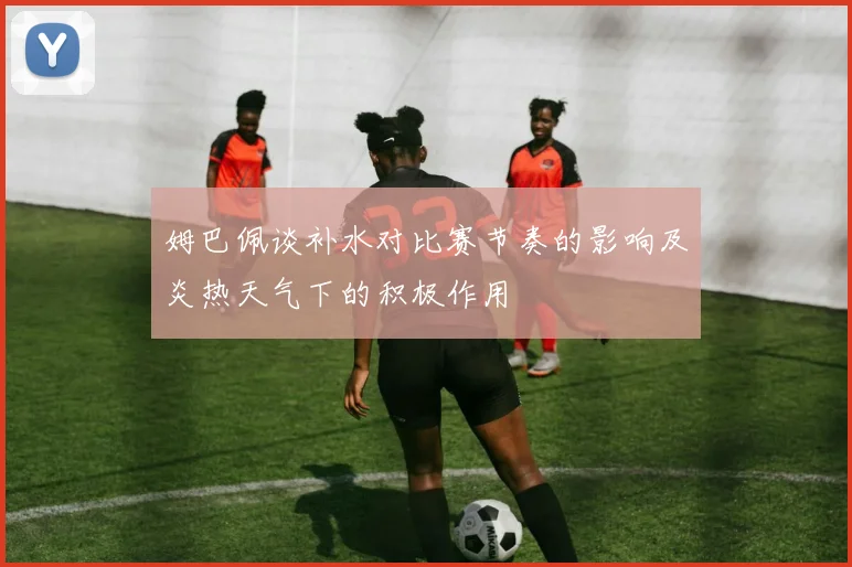 姆巴佩谈补水对比赛节奏的影响及炎热天气下的积极作用