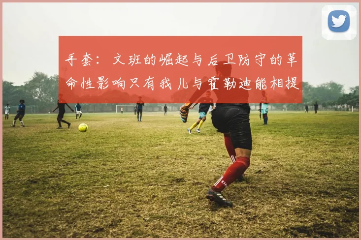 手套：文班的崛起与后卫防守的革命性影响只有我儿与霍勒迪能相提并论