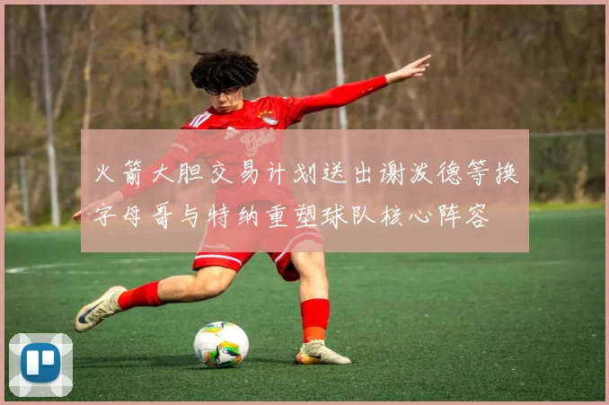火箭大胆交易计划送出谢泼德等换字母哥与特纳重塑球队核心阵容