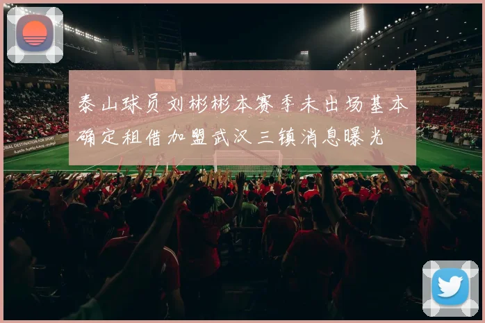 泰山球员刘彬彬本赛季未出场基本确定租借加盟武汉三镇消息曝光