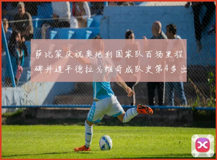 萨比策庆祝奥地利国家队百场里程碑并追平德拉戈维奇成队史第4多出场者