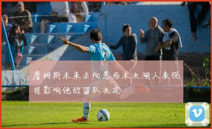 詹姆斯未来去向悬而未决湖人表现将影响他的留队决定