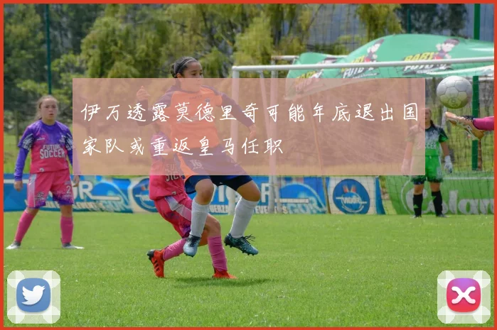 伊万透露莫德里奇可能年底退出国家队或重返皇马任职