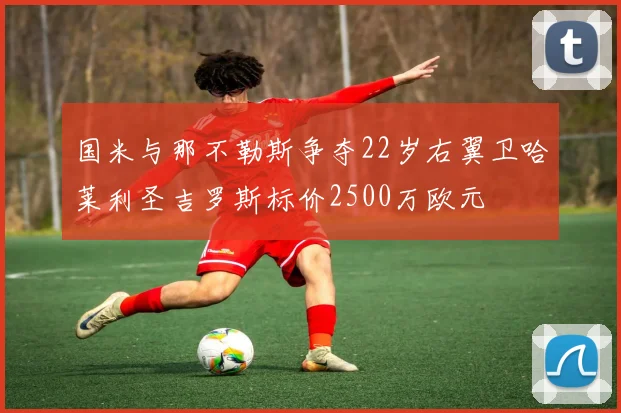 国米与那不勒斯争夺22岁右翼卫哈莱利圣吉罗斯标价2500万欧元