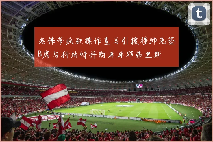 老佛爷疯狂操作皇马引援穆帅免签B席与科纳特并购库库邓弗里斯