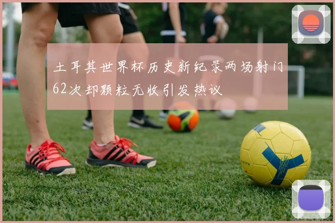 土耳其世界杯历史新纪录两场射门62次却颗粒无收引发热议