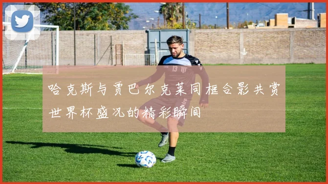 哈克斯与贾巴尔克莱同框合影共赏世界杯盛况的精彩瞬间