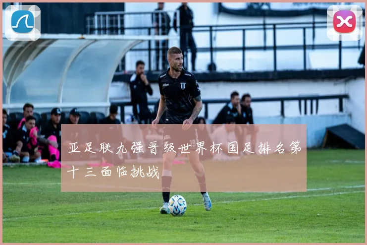 亚足联九强晋级世界杯国足排名第十三面临挑战