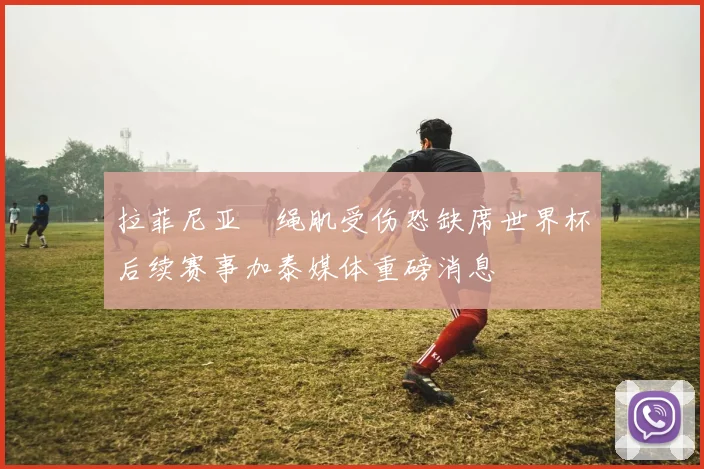 拉菲尼亚腘绳肌受伤恐缺席世界杯后续赛事加泰媒体重磅消息