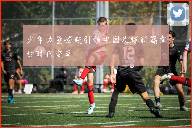 少年力量崛起引领中国足球新篇章的时代变革