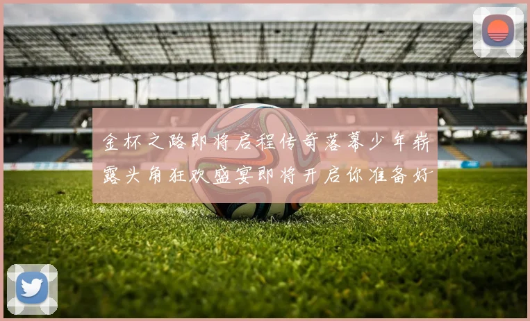 金杯之路即将启程传奇落幕少年崭露头角狂欢盛宴即将开启你准备好了吗