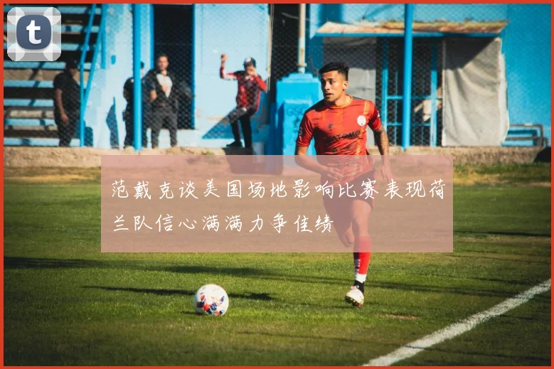 范戴克谈美国场地影响比赛表现荷兰队信心满满力争佳绩