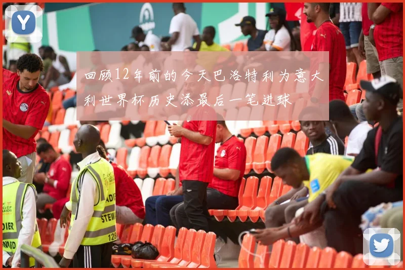 回顾12年前的今天巴洛特利为意大利世界杯历史添最后一笔进球