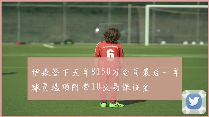 伊森签下五年8150万合同最后一年球员选项附带10交易保证金