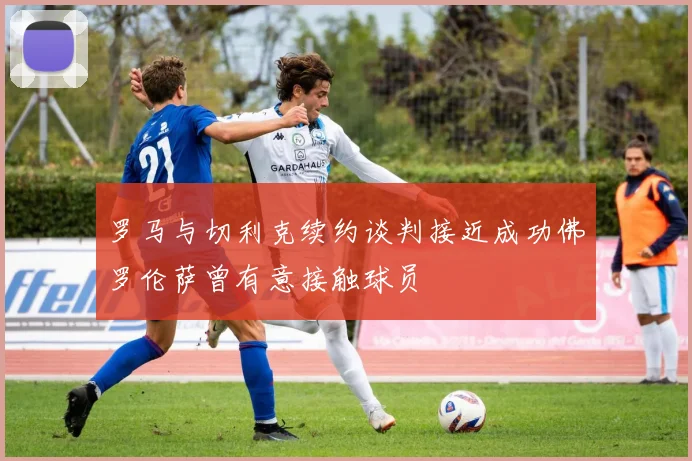 罗马与切利克续约谈判接近成功佛罗伦萨曾有意接触球员
