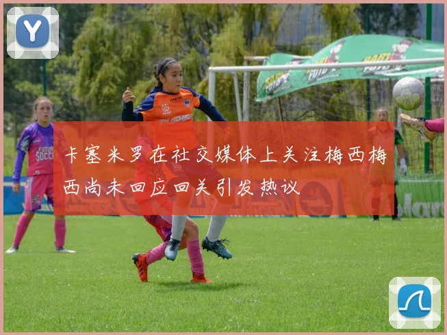 卡塞米罗在社交媒体上关注梅西梅西尚未回应回关引发热议