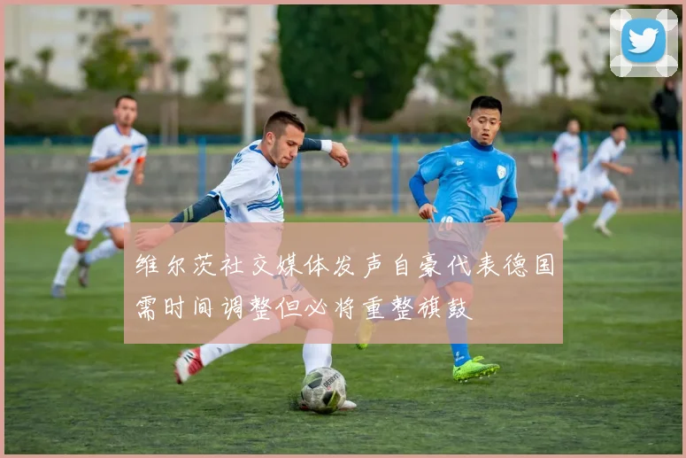 维尔茨社交媒体发声自豪代表德国需时间调整但必将重整旗鼓