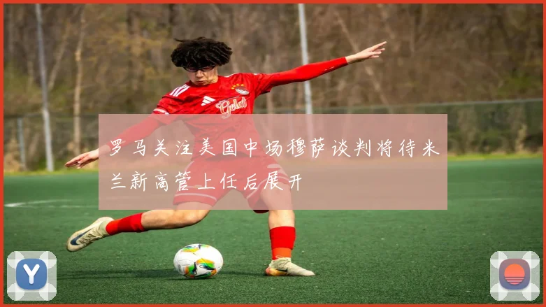 罗马关注美国中场穆萨谈判将待米兰新高管上任后展开