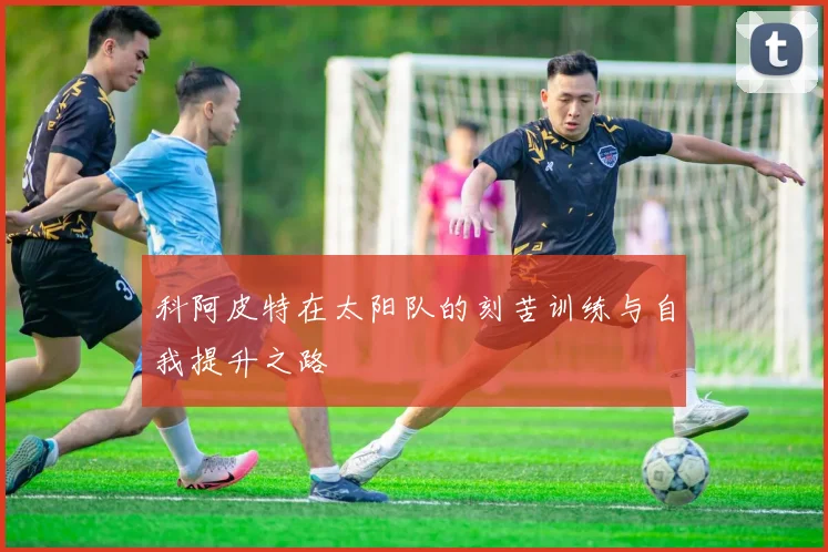 科阿皮特在太阳队的刻苦训练与自我提升之路