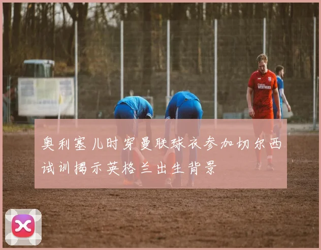 奥利塞儿时穿曼联球衣参加切尔西试训揭示英格兰出生背景