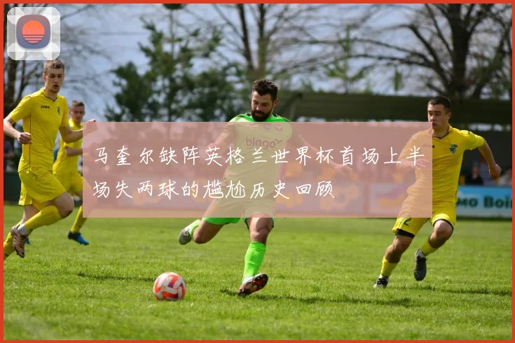 马奎尔缺阵英格兰世界杯首场上半场失两球的尴尬历史回顾