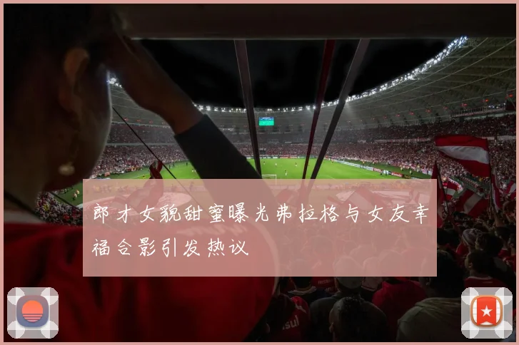郎才女貌甜蜜曝光弗拉格与女友幸福合影引发热议
