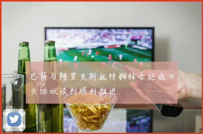 巴萨与阿贾克斯就特狮转会达成口头协议谈判顺利推进