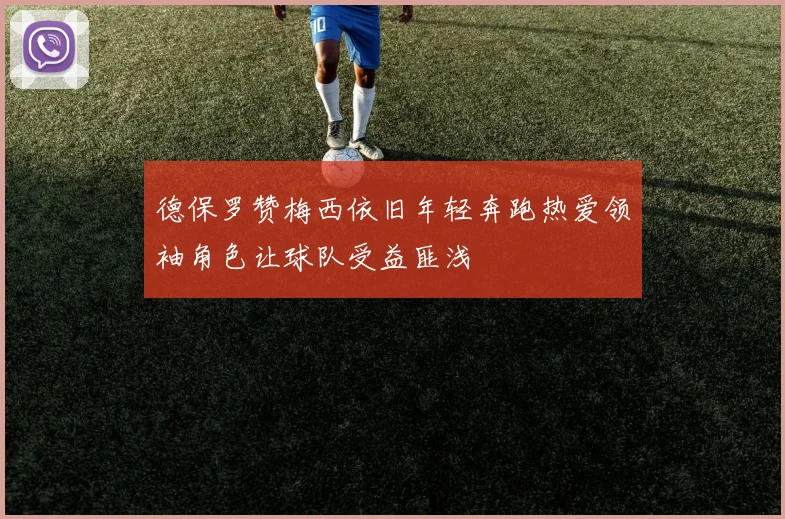 德保罗赞梅西依旧年轻奔跑热爱领袖角色让球队受益匪浅